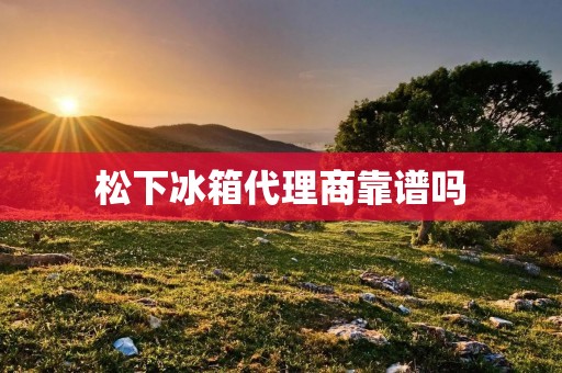 松下冰箱代理商靠谱吗:挑选可靠的合作伙伴是成功的第一步 松下冰箱代理商靠谱吗:挑选可靠的合作伙伴是成功的第一步