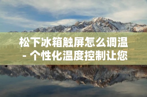 松下冰箱触屏怎么调温 - 个性化温度控制让您的食物保鲜更长久