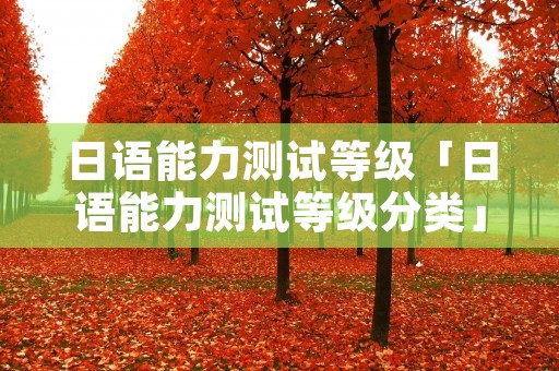 日语能力测试等级「日语能力测试等级分类」 日语能力测试等级「日语能力测试等级分类」