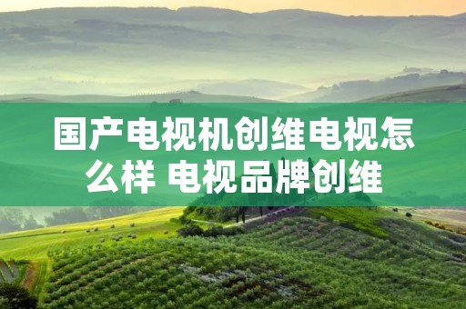 国产电视机创维电视怎么样 电视品牌创维