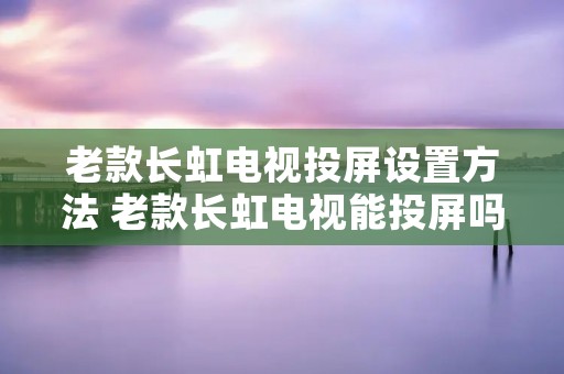 老款长虹电视投屏设置方法 老款长虹电视能投屏吗 老款长虹电视投屏设置方法 老款长虹电视能投屏吗