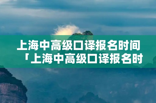 上海中高级口译报名时间「上海中高级口译报名时间2021下半年」 上海中高级口译报名时间「上海中高级口译报名时间2021下半年」