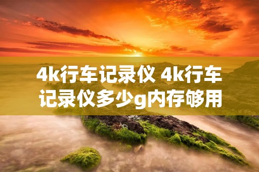 4k行车记录仪 4k行车记录仪多少g内存够用
