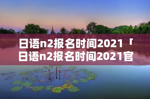 日语n2报名时间2021「日语n2报名时间2021官网」