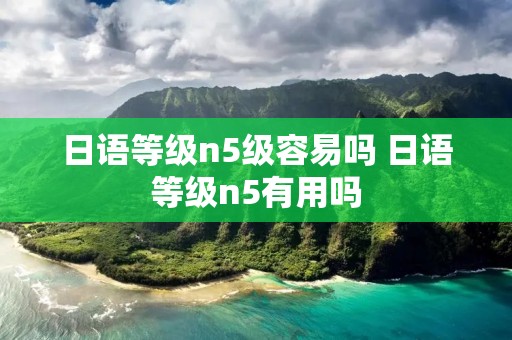 日语等级n5级容易吗 日语等级n5有用吗