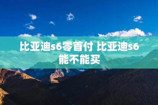 比亚迪s6零首付 比亚迪s6能不能买