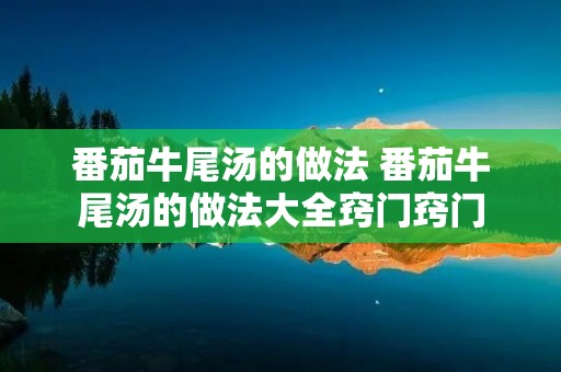 番茄牛尾汤的做法 番茄牛尾汤的做法大全窍门窍门