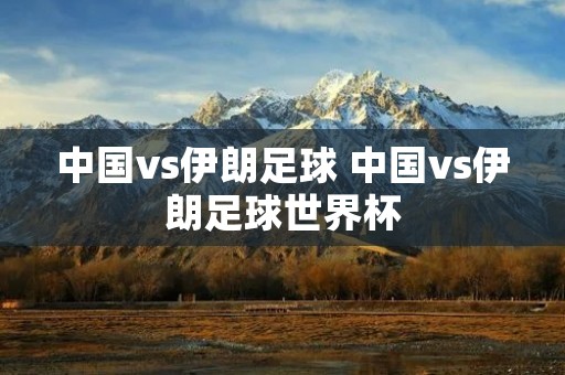 中国vs伊朗足球 中国vs伊朗足球世界杯 中国vs伊朗足球 中国vs伊朗足球世界杯