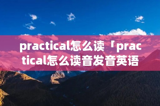 practical怎么读「practical怎么读音发音英语」
