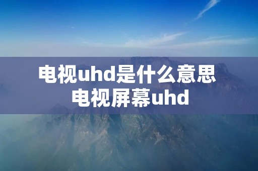 电视uhd是什么意思 电视屏幕uhd 电视uhd是什么意思 电视屏幕uhd
