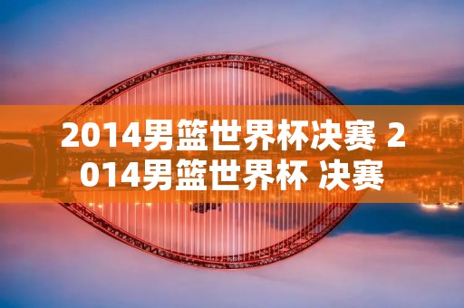 2014男篮世界杯决赛 2014男篮世界杯 决赛