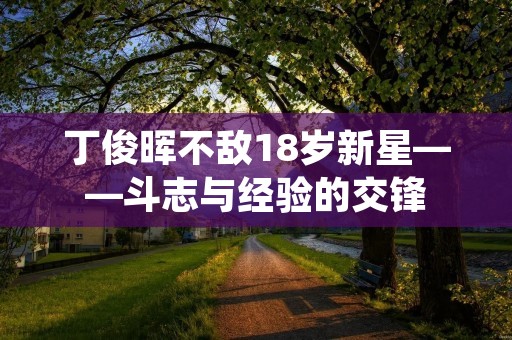 丁俊晖不敌18岁新星——斗志与经验的交锋 丁俊晖不敌18岁新星——斗志与经验的交锋