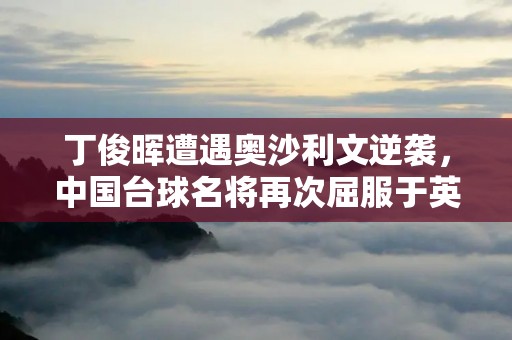 丁俊晖遭遇奥沙利文逆袭,中国台球名将再次屈服于英国巨星 丁俊晖遭遇奥沙利文逆袭,中国台球名将再次屈服于英国巨星