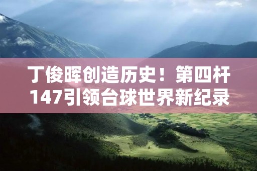 丁俊晖创造历史!第四杆147引领台球世界新纪录! 丁俊晖创造历史!第四杆147引领台球世界新纪录!