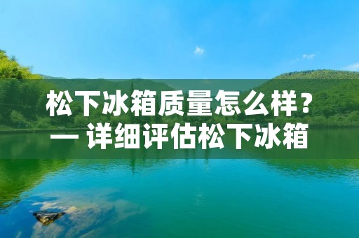松下冰箱质量怎么样?— 详细评估松下冰箱的品质与性能 松下冰箱质量怎么样?— 详细评估松下冰箱的品质与性能