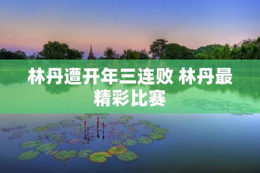 林丹遭开年三连败 林丹最精彩比赛