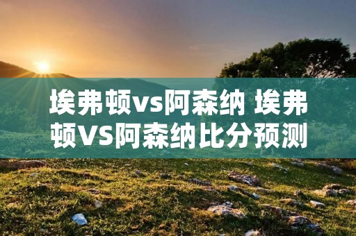 埃弗顿vs阿森纳 埃弗顿VS阿森纳比分预测分析 埃弗顿vs阿森纳 埃弗顿VS阿森纳比分预测分析