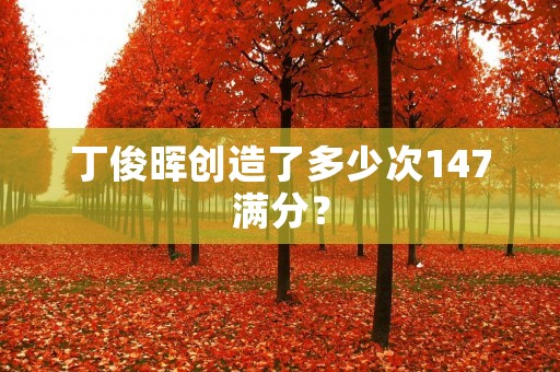 丁俊晖创造了多少次147满分? 丁俊晖创造了多少次147满分?
