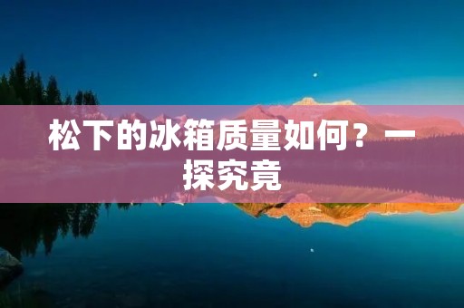 松下的冰箱质量如何?一探究竟 松下的冰箱质量如何?一探究竟