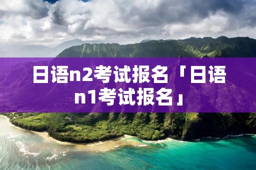 日语n2考试报名「日语n1考试报名」