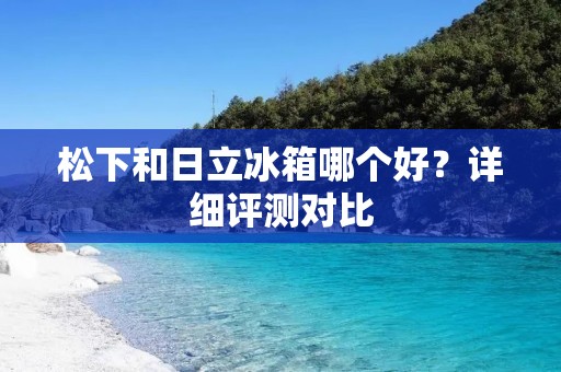 松下和日立冰箱哪个好？详细评测对比