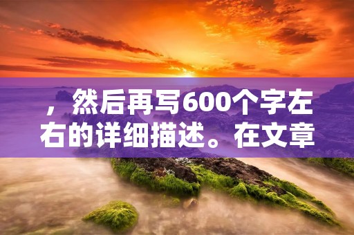 ,然后再写600个字左右的详细描述。在文章结尾,我们需要避免使用总结性话语,也不能出现“总的来说,首先,其次,最后,总之,此外,总体来说,综上所述”等词。
