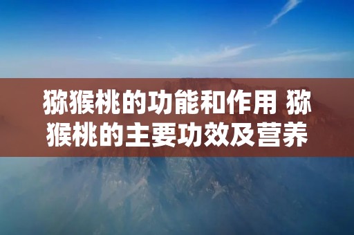 猕猴桃的功能和作用 猕猴桃的主要功效及营养价值