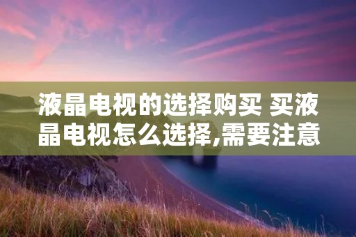 液晶电视的选择购买 买液晶电视怎么选择,需要注意什么