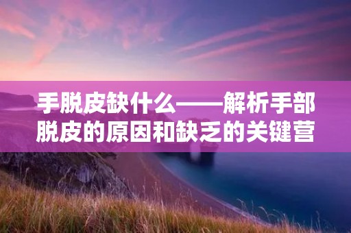 手脱皮缺什么——解析手部脱皮的原因和缺乏的关键营养
