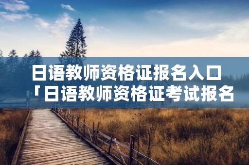 日语教师资格证报名入口「日语教师资格证考试报名」 日语教师资格证报名入口「日语教师资格证考试报名」