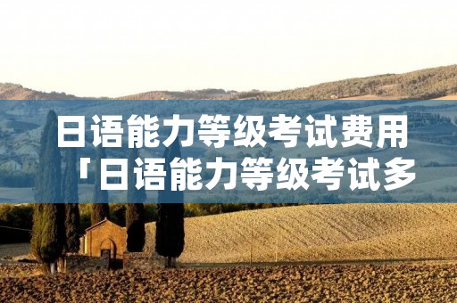 日语能力等级考试费用「日语能力等级考试多少钱」