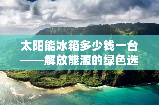 太阳能冰箱多少钱一台——解放能源的绿色选择