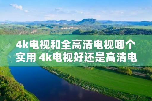 4k电视和全高清电视哪个实用 4k电视好还是高清电视好 4k电视和全高清电视哪个实用 4k电视好还是高清电视好