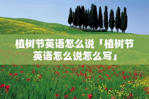 植树节英语怎么说「植树节英语怎么说怎么写」 植树节英语怎么说「植树节英语怎么说怎么写」