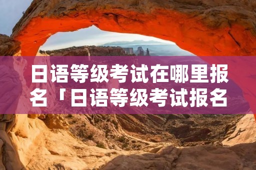 日语等级考试在哪里报名「日语等级考试报名入口」 日语等级考试在哪里报名「日语等级考试报名入口」