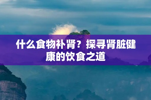 什么食物补肾?探寻肾脏健康的饮食之道