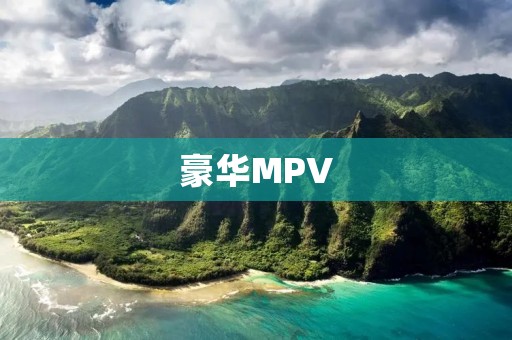 豪华MPV:给你与众不同的豪华与舒适体验 豪华MPV:给你与众不同的豪华与舒适体验