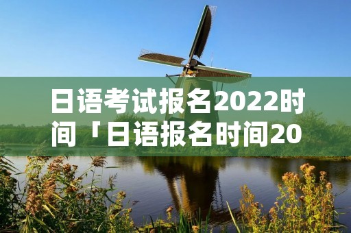 日语考试报名2022时间「日语报名时间2021年考试时间」
