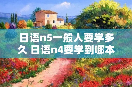 日语n5一般人要学多久 日语n4要学到哪本书 日语n5一般人要学多久 日语n4要学到哪本书