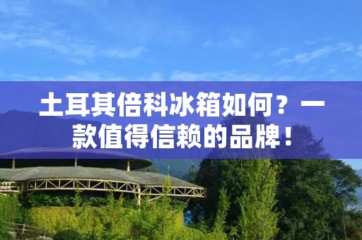 土耳其倍科冰箱如何?一款值得信赖的品牌! 土耳其倍科冰箱如何?一款值得信赖的品牌!