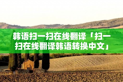 韩语扫一扫在线翻译「扫一扫在线翻译韩语转换中文」