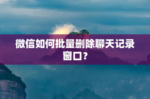 微信如何批量删除聊天记录窗口?