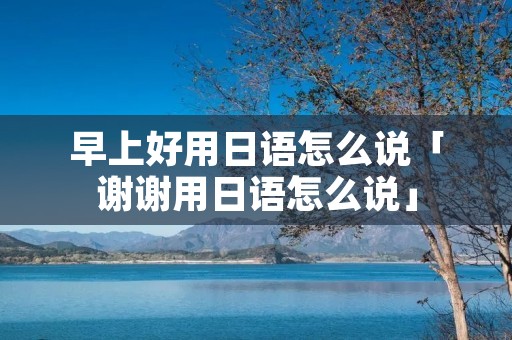 早上好用日语怎么说「谢谢用日语怎么说」