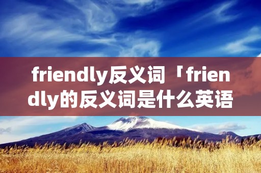 friendly反义词「friendly的反义词是什么英语」