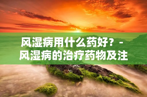 风湿病用什么药好？- 风湿病的治疗药物及注意事项