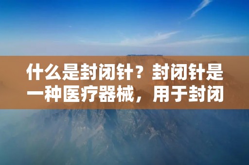 什么是封闭针？封闭针是一种医疗器械，用于封闭或结扎人体内的血管或组织。它由一根细长的金属针和一个环形的结扎环组成。封闭针可以通过手术或介入放射学程序使用，以达到止血或封闭血管的目的。