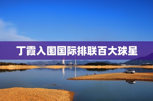 丁霞入围国际排联百大球星：中国女排新一代领军人物崭露头角