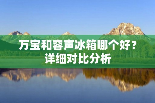 万宝和容声冰箱哪个好?详细对比分析 万宝和容声冰箱哪个好?详细对比分析