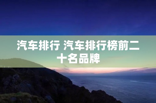 汽车排行 汽车排行榜前二十名品牌 汽车排行 汽车排行榜前二十名品牌