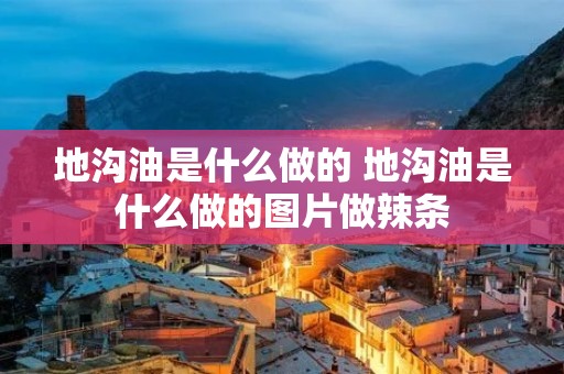 地沟油是什么做的 地沟油是什么做的图片做辣条